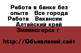 Работа в банке без опыта - Все города Работа » Вакансии   . Алтайский край,Змеиногорск г.